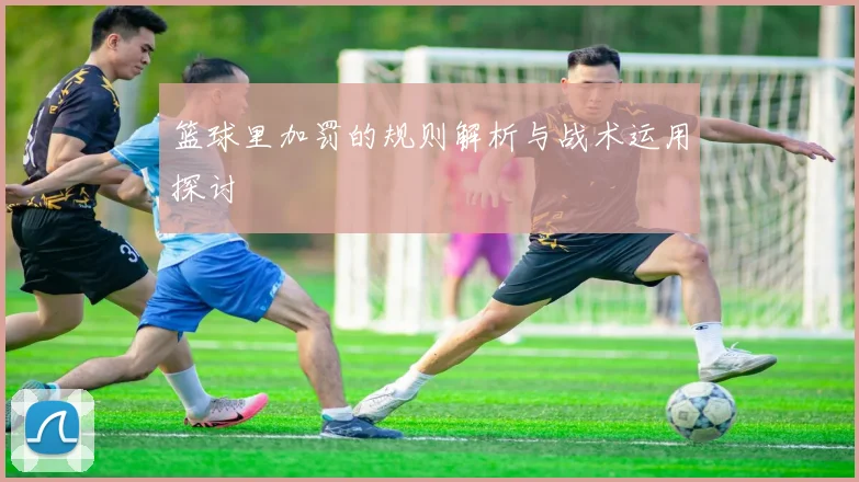 篮球里加罚的规则解析与战术运用探讨