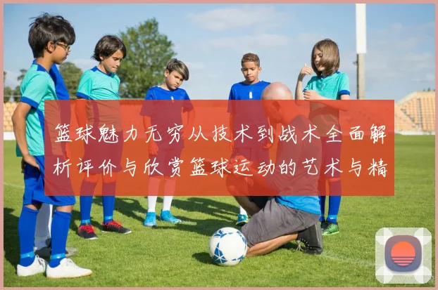 篮球魅力无穷从技术到战术全面解析评价与欣赏篮球运动的艺术与精神