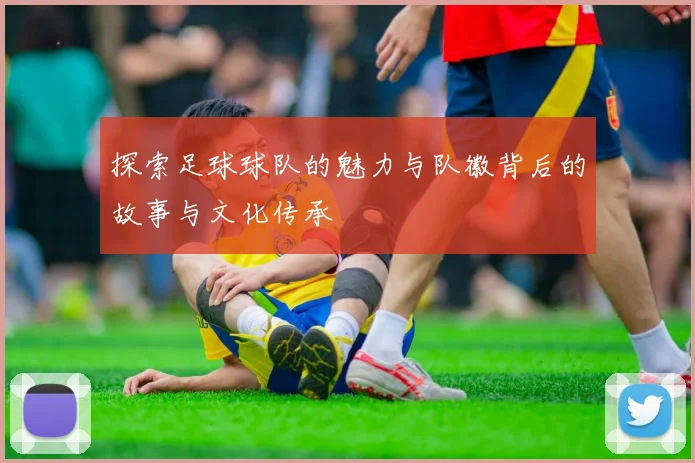 探索足球球队的魅力与队徽背后的故事与文化传承